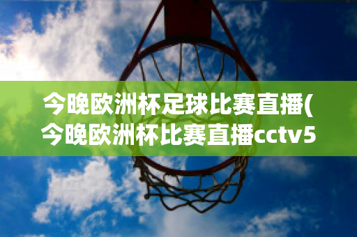 今晚欧洲杯足球比赛直播(今晚欧洲杯比赛直播cctv5)