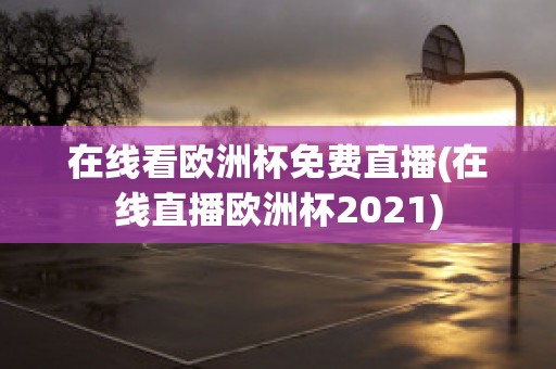 在线看欧洲杯免费直播(在线直播欧洲杯2021)