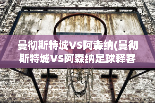 曼彻斯特城VS阿森纳(曼彻斯特城VS阿森纳足球释客)