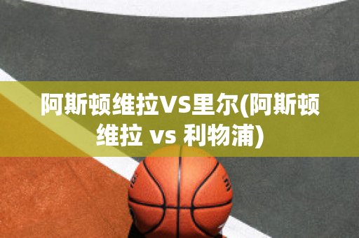 阿斯顿维拉VS里尔(阿斯顿维拉 vs 利物浦)