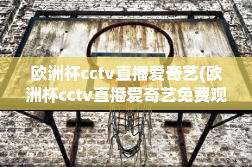 欧洲杯cctv直播爱奇艺(欧洲杯cctv直播爱奇艺免费观看)