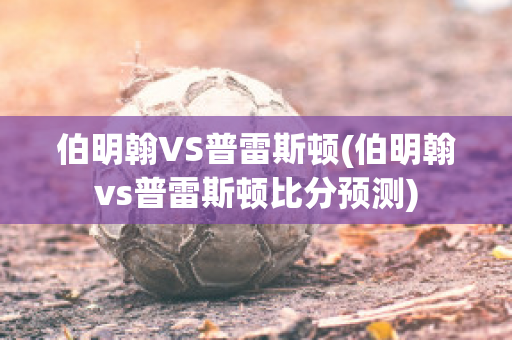 伯明翰VS普雷斯顿(伯明翰vs普雷斯顿比分预测)