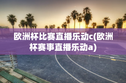 欧洲杯比赛直播乐动c(欧洲杯赛事直播乐动a)