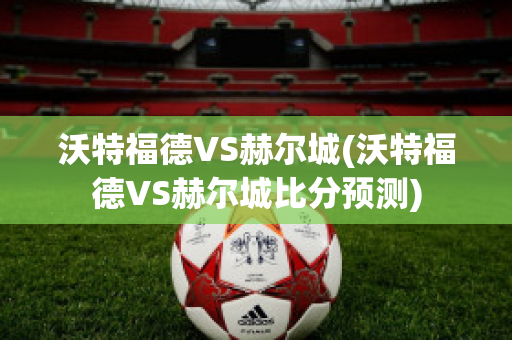 沃特福德VS赫尔城(沃特福德VS赫尔城比分预测)