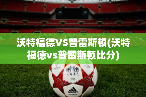 沃特福德VS普雷斯顿(沃特福德vs普雷斯顿比分)