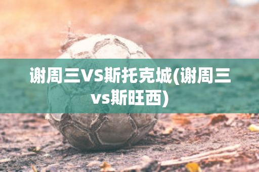 谢周三VS斯托克城(谢周三vs斯旺西)