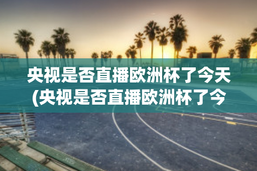 央视是否直播欧洲杯了今天(央视是否直播欧洲杯了今天几点开始)