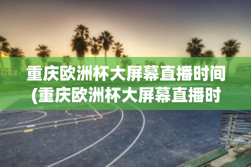 重庆欧洲杯大屏幕直播时间(重庆欧洲杯大屏幕直播时间是几点)