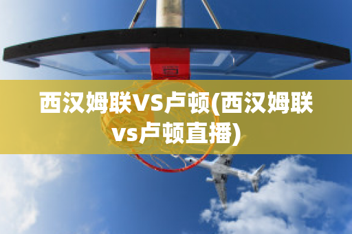 西汉姆联VS卢顿(西汉姆联vs卢顿直播)