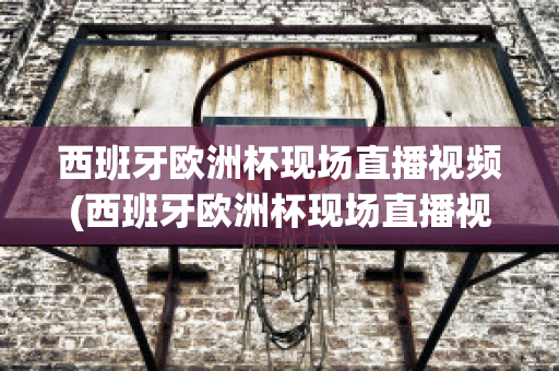 西班牙欧洲杯现场直播视频(西班牙欧洲杯现场直播视频在线观看)