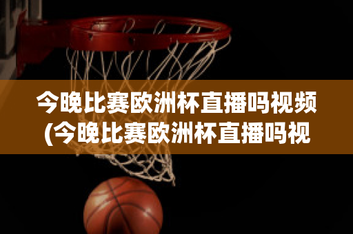 今晚比赛欧洲杯直播吗视频(今晚比赛欧洲杯直播吗视频在线观看)