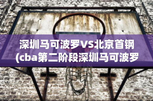 深圳马可波罗VS北京首钢(cba第二阶段深圳马可波罗vs北京首钢)