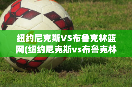 纽约尼克斯VS布鲁克林篮网(纽约尼克斯vs布鲁克林篮网比分预测)