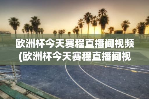 欧洲杯今天赛程直播间视频(欧洲杯今天赛程直播间视频在线观看)