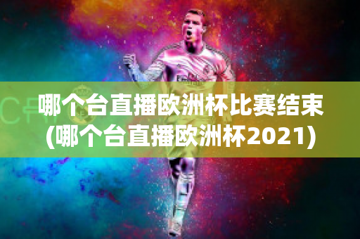 哪个台直播欧洲杯比赛结束(哪个台直播欧洲杯2021)