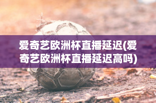 爱奇艺欧洲杯直播延迟(爱奇艺欧洲杯直播延迟高吗)