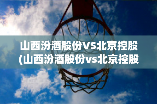 山西汾酒股份VS北京控股(山西汾酒股份vs北京控股股东)