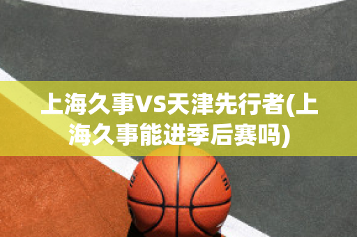 上海久事VS天津先行者(上海久事能进季后赛吗)