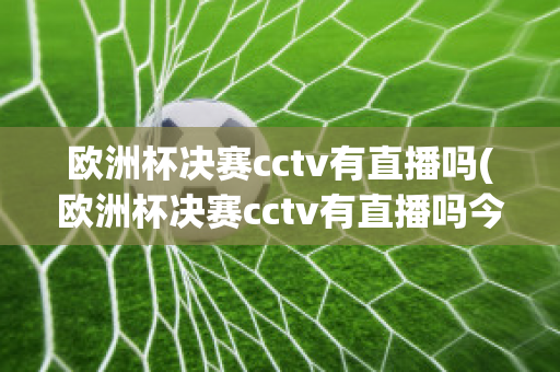 欧洲杯决赛cctv有直播吗(欧洲杯决赛cctv有直播吗今天)