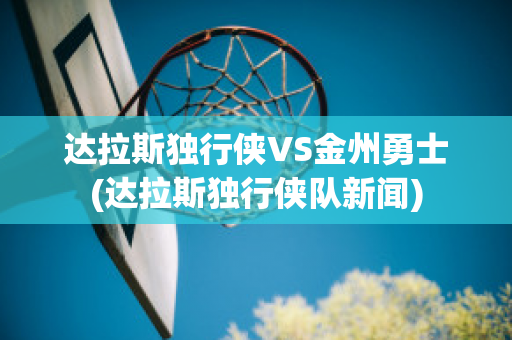 达拉斯独行侠VS金州勇士(达拉斯独行侠队新闻)