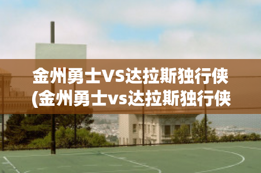 金州勇士VS达拉斯独行侠(金州勇士vs达拉斯独行侠预测)