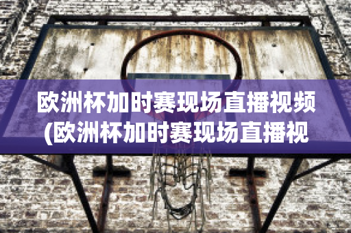 欧洲杯加时赛现场直播视频(欧洲杯加时赛现场直播视频在线观看)