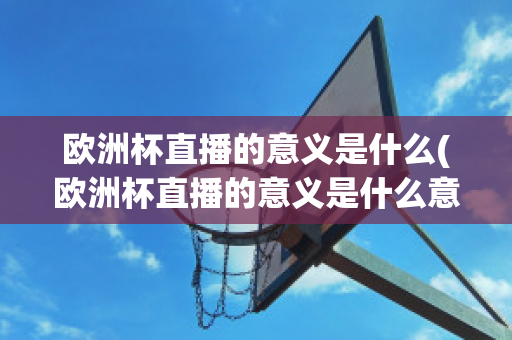 欧洲杯直播的意义是什么(欧洲杯直播的意义是什么意思)