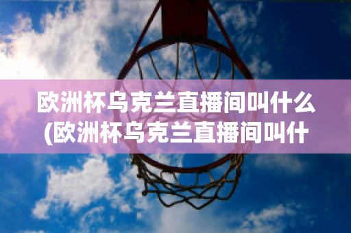 欧洲杯乌克兰直播间叫什么(欧洲杯乌克兰直播间叫什么名字来着)