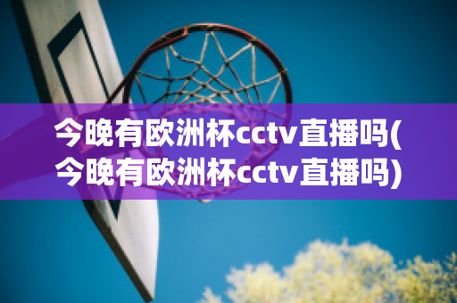 今晚有欧洲杯cctv直播吗(今晚有欧洲杯cctv直播吗)