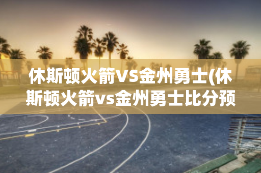 休斯顿火箭VS金州勇士(休斯顿火箭vs金州勇士比分预测)