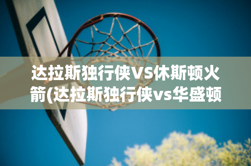 达拉斯独行侠VS休斯顿火箭(达拉斯独行侠vs华盛顿奇才)