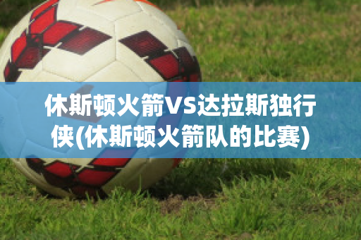 休斯顿火箭VS达拉斯独行侠(休斯顿火箭队的比赛)