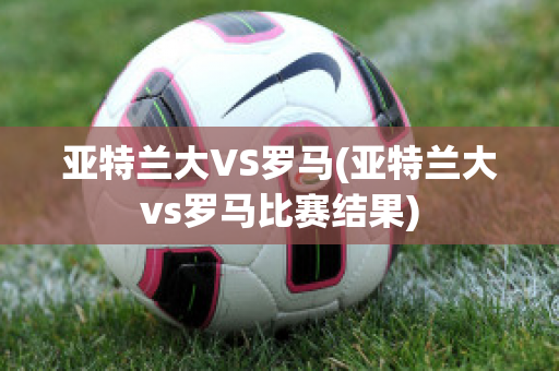 亚特兰大VS罗马(亚特兰大vs罗马比赛结果)