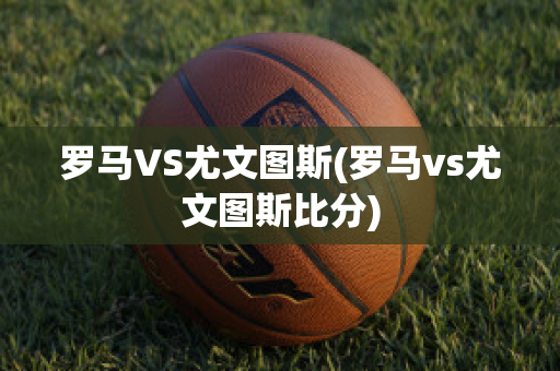 罗马VS尤文图斯(罗马vs尤文图斯比分)