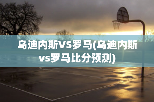 乌迪内斯VS罗马(乌迪内斯vs罗马比分预测)