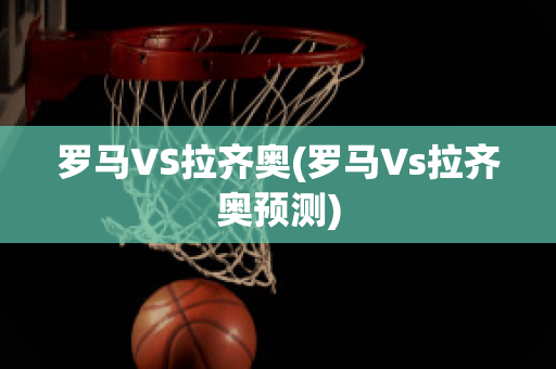 罗马VS拉齐奥(罗马Vs拉齐奥预测)