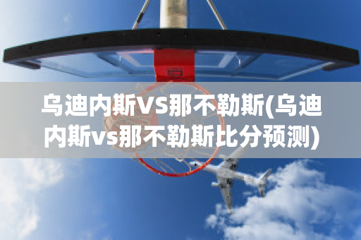 乌迪内斯VS那不勒斯(乌迪内斯vs那不勒斯比分预测)