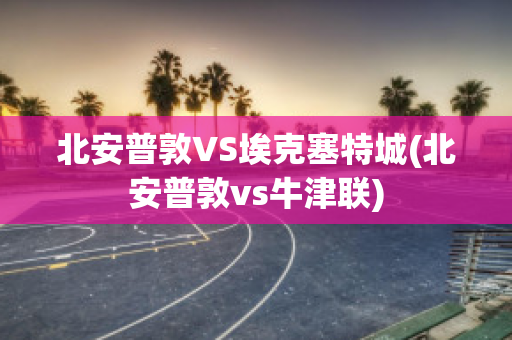 北安普敦VS埃克塞特城(北安普敦vs牛津联)