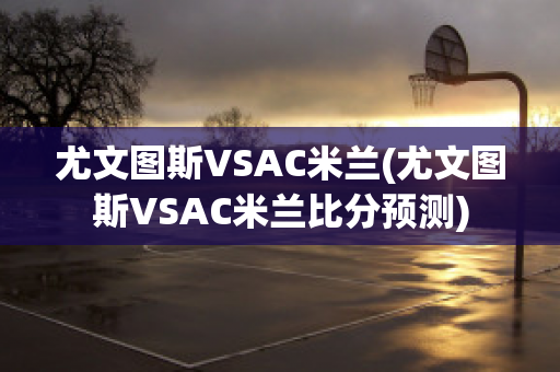 尤文图斯VSAC米兰(尤文图斯VSAC米兰比分预测)