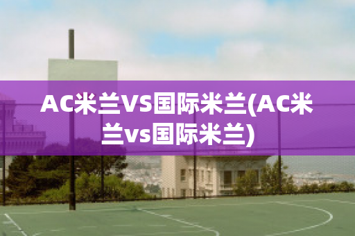 AC米兰VS国际米兰(AC米兰vs国际米兰)