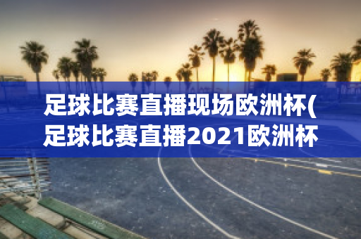 足球比赛直播现场欧洲杯(足球比赛直播2021欧洲杯)