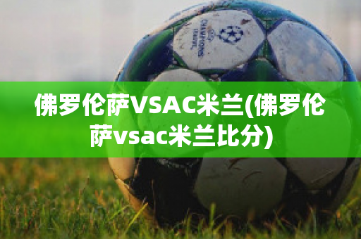 佛罗伦萨VSAC米兰(佛罗伦萨vsac米兰比分)