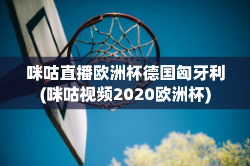 咪咕直播欧洲杯德国匈牙利(咪咕视频2020欧洲杯)