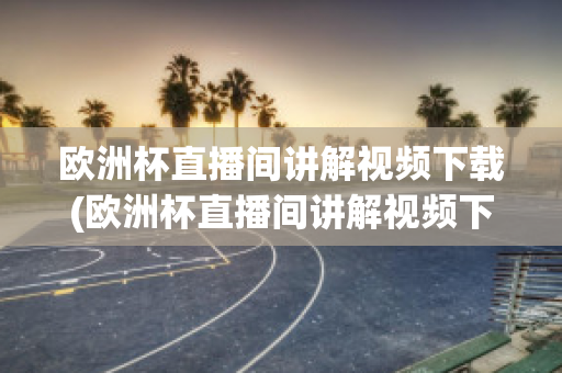 欧洲杯直播间讲解视频下载(欧洲杯直播间讲解视频下载软件)