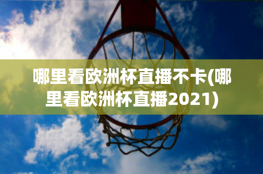 哪里看欧洲杯直播不卡(哪里看欧洲杯直播2021)