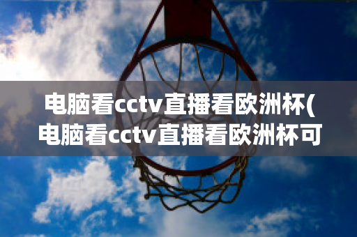 电脑看cctv直播看欧洲杯(电脑看cctv直播看欧洲杯可以吗)