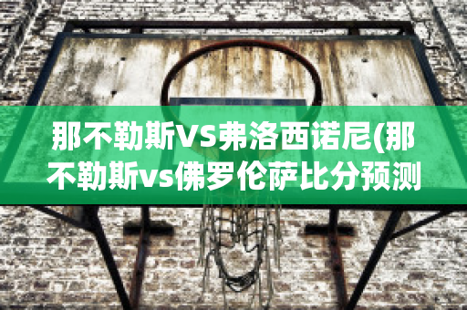 那不勒斯VS弗洛西诺尼(那不勒斯vs佛罗伦萨比分预测)