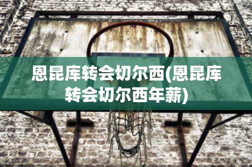 恩昆库转会切尔西(恩昆库转会切尔西年薪)