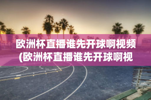 欧洲杯直播谁先开球啊视频(欧洲杯直播谁先开球啊视频回放)