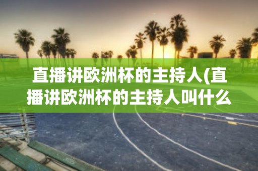 直播讲欧洲杯的主持人(直播讲欧洲杯的主持人叫什么)